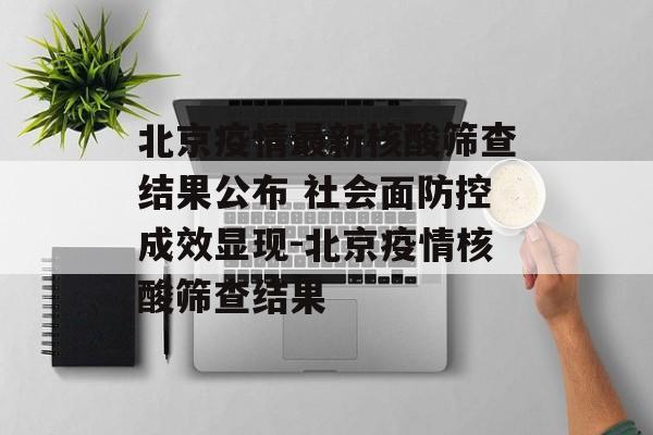 北京疫情最新核酸筛查结果公布 社会面防控成效显现-北京疫情核酸筛查结果