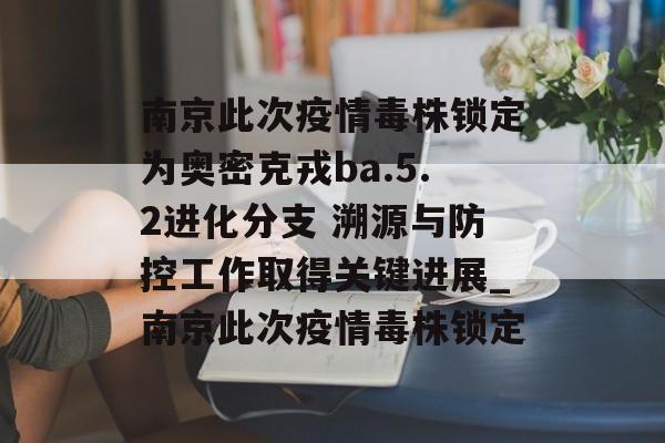 南京此次疫情毒株锁定为奥密克戎ba.5.2进化分支 溯源与防控工作取得关键进展_南京此次疫情毒株锁定