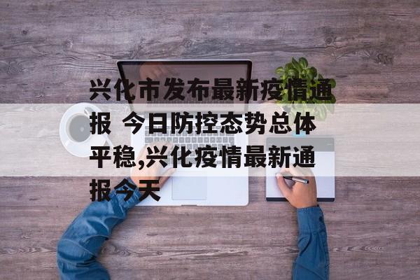 兴化市发布最新疫情通报 今日防控态势总体平稳,兴化疫情最新通报今天