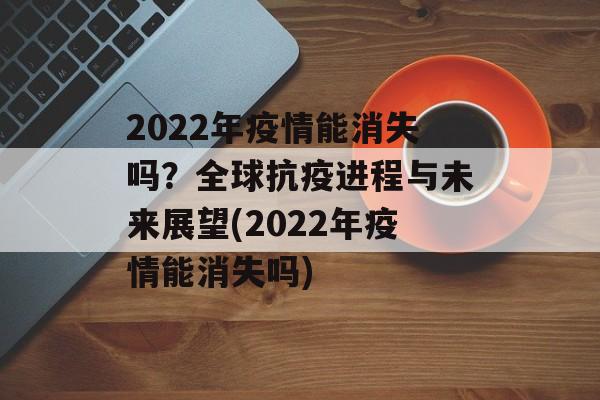 2022年疫情能消失吗？全球抗疫进程与未来展望(2022年疫情能消失吗)