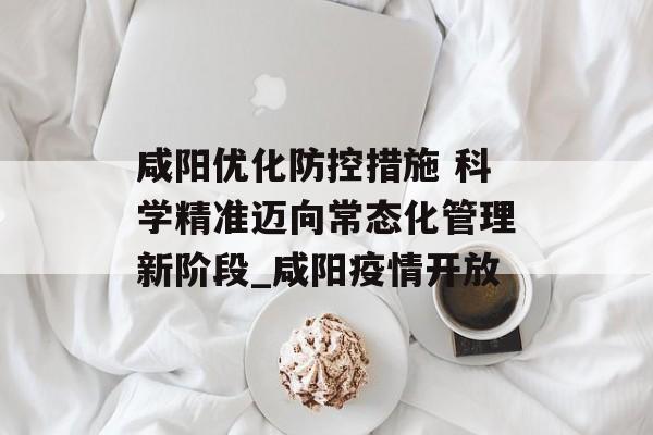 咸阳优化防控措施 科学精准迈向常态化管理新阶段_咸阳疫情开放
