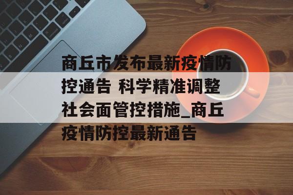 商丘市发布最新疫情防控通告 科学精准调整社会面管控措施_商丘疫情防控最新通告