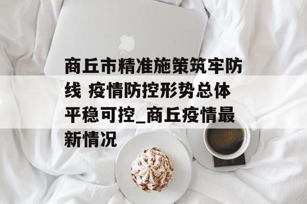 商丘市精准施策筑牢防线 疫情防控形势总体平稳可控_商丘疫情最新情况