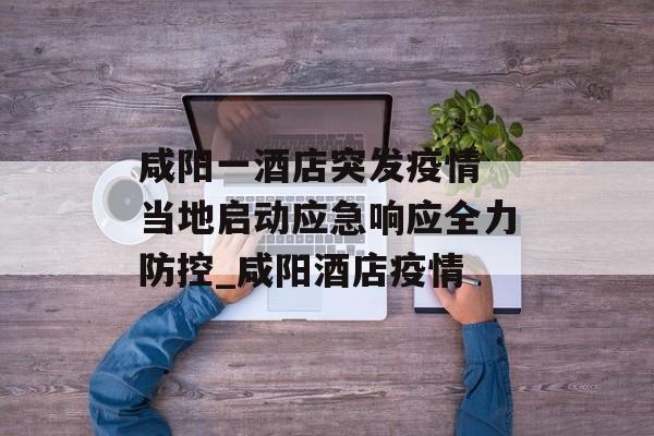 咸阳一酒店突发疫情 当地启动应急响应全力防控_咸阳酒店疫情