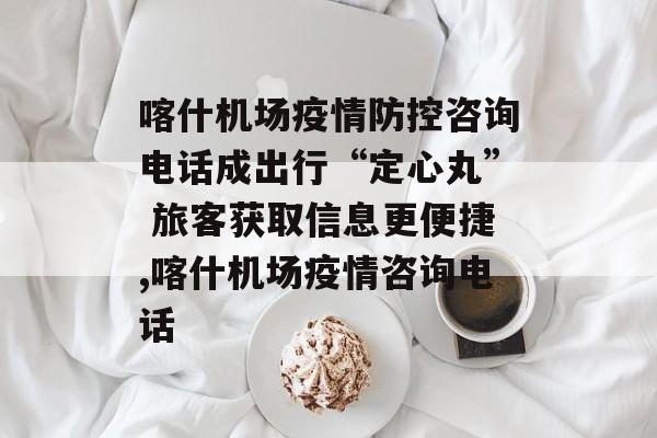 喀什机场疫情防控咨询电话成出行“定心丸” 旅客获取信息更便捷,喀什机场疫情咨询电话