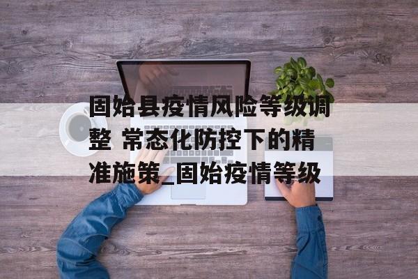 固始县疫情风险等级调整 常态化防控下的精准施策_固始疫情等级