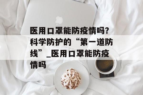 医用口罩能防疫情吗？科学防护的“第一道防线”_医用口罩能防疫情吗