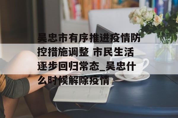 吴忠市有序推进疫情防控措施调整 市民生活逐步回归常态_吴忠什么时候解除疫情