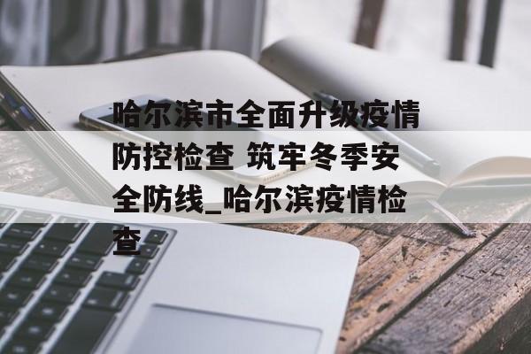 哈尔滨市全面升级疫情防控检查 筑牢冬季安全防线_哈尔滨疫情检查