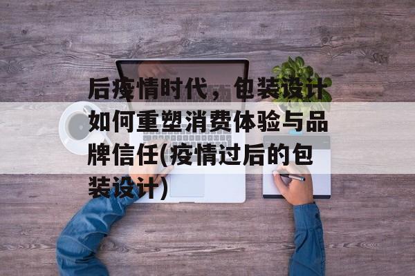 后疫情时代，包装设计如何重塑消费体验与品牌信任(疫情过后的包装设计)