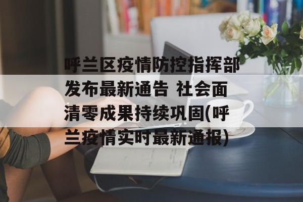 呼兰区疫情防控指挥部发布最新通告 社会面清零成果持续巩固(呼兰疫情实时最新通报)