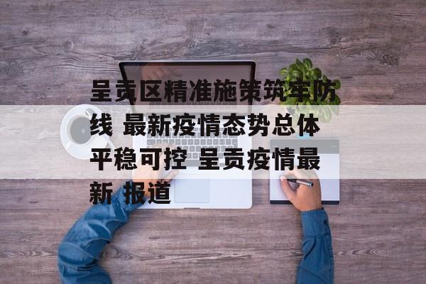 呈贡区精准施策筑牢防线 最新疫情态势总体平稳可控 呈贡疫情最新 报道