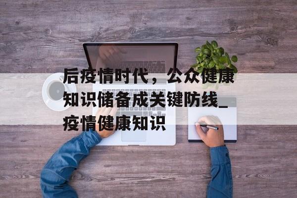 后疫情时代，公众健康知识储备成关键防线_疫情健康知识