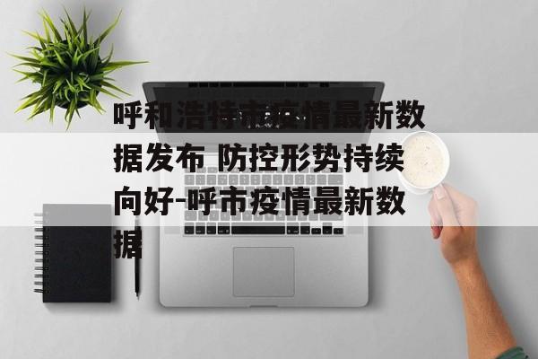 呼和浩特市疫情最新数据发布 防控形势持续向好-呼市疫情最新数据