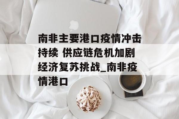 南非主要港口疫情冲击持续 供应链危机加剧经济复苏挑战_南非疫情港口