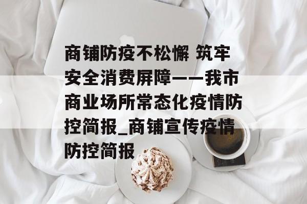 商铺防疫不松懈 筑牢安全消费屏障——我市商业场所常态化疫情防控简报_商铺宣传疫情防控简报