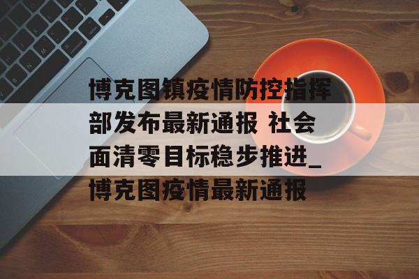 博克图镇疫情防控指挥部发布最新通报 社会面清零目标稳步推进_博克图疫情最新通报