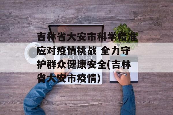吉林省大安市科学精准应对疫情挑战 全力守护群众健康安全(吉林省大安市疫情)