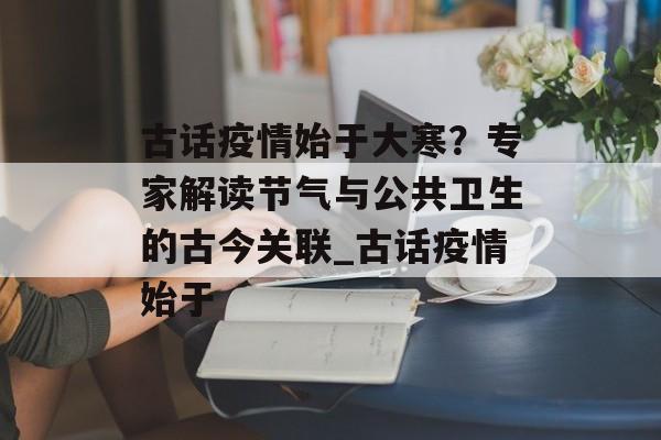 古话疫情始于大寒？专家解读节气与公共卫生的古今关联_古话疫情始于