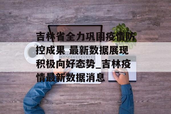吉林省全力巩固疫情防控成果 最新数据展现积极向好态势_吉林疫情最新数据消息