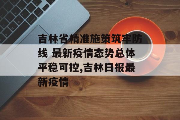 吉林省精准施策筑牢防线 最新疫情态势总体平稳可控,吉林日报最新疫情