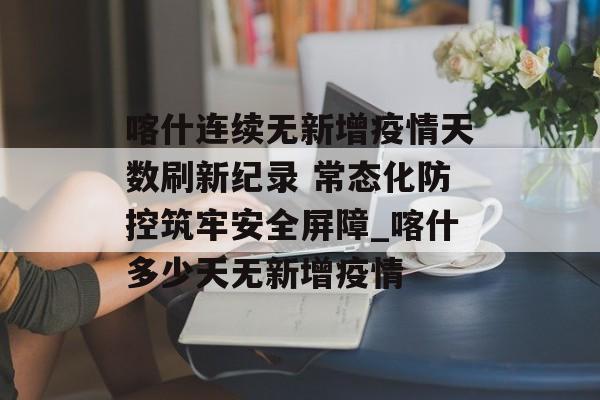 喀什连续无新增疫情天数刷新纪录 常态化防控筑牢安全屏障_喀什多少天无新增疫情