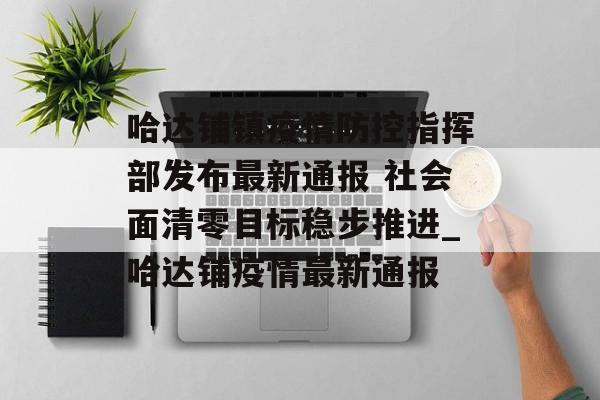 哈达铺镇疫情防控指挥部发布最新通报 社会面清零目标稳步推进_哈达铺疫情最新通报