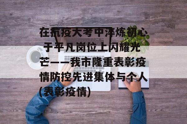 在抗疫大考中淬炼初心 于平凡岗位上闪耀光芒——我市隆重表彰疫情防控先进集体与个人(表彰疫情)