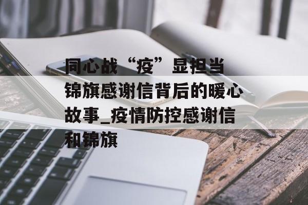 同心战“疫”显担当 锦旗感谢信背后的暖心故事_疫情防控感谢信和锦旗