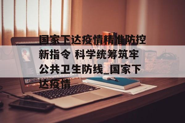 国家下达疫情精准防控新指令 科学统筹筑牢公共卫生防线_国家下达疫情