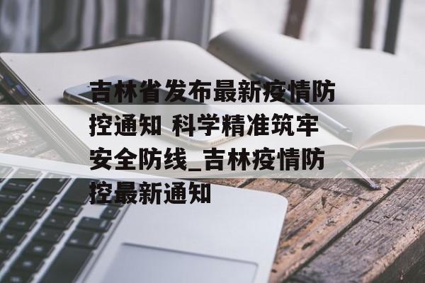 吉林省发布最新疫情防控通知 科学精准筑牢安全防线_吉林疫情防控最新通知