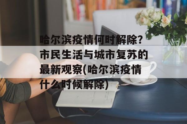 哈尔滨疫情何时解除？市民生活与城市复苏的最新观察(哈尔滨疫情什么时候解除)