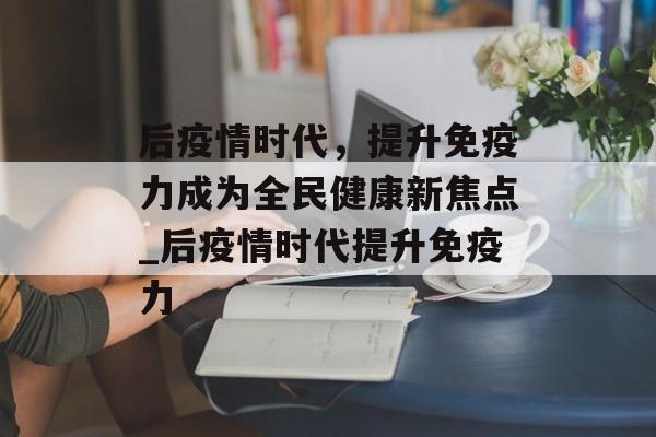 后疫情时代，提升免疫力成为全民健康新焦点_后疫情时代提升免疫力
