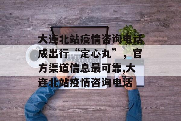 大连北站疫情咨询电话成出行“定心丸”，官方渠道信息最可靠,大连北站疫情咨询电话