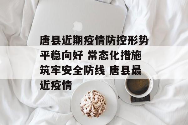 唐县近期疫情防控形势平稳向好 常态化措施筑牢安全防线 唐县最近疫情