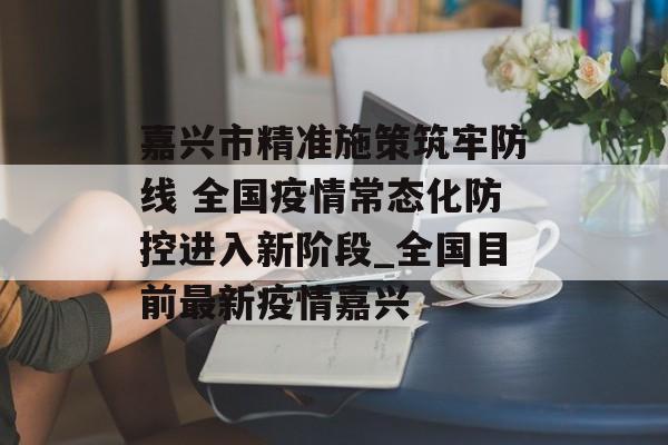 嘉兴市精准施策筑牢防线 全国疫情常态化防控进入新阶段_全国目前最新疫情嘉兴