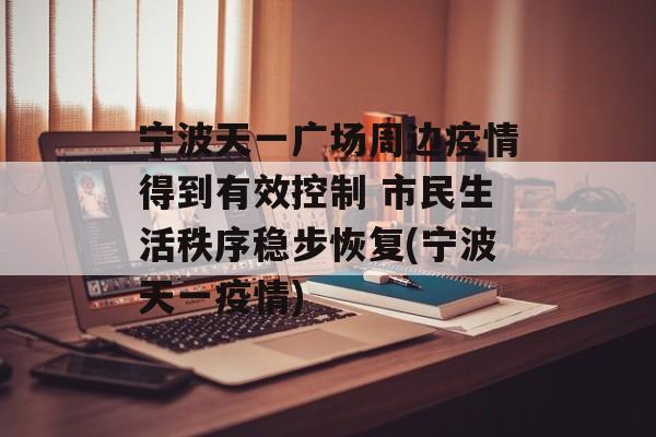宁波天一广场周边疫情得到有效控制 市民生活秩序稳步恢复(宁波天一疫情)