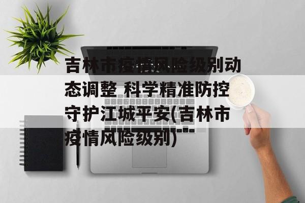 吉林市疫情风险级别动态调整 科学精准防控守护江城平安(吉林市疫情风险级别)