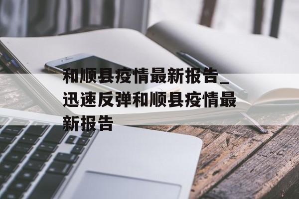 和顺县疫情最新报告_迅速反弹和顺县疫情最新报告