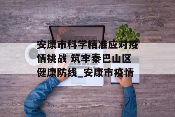 安康市科学精准应对疫情挑战 筑牢秦巴山区健康防线_安康市疫情