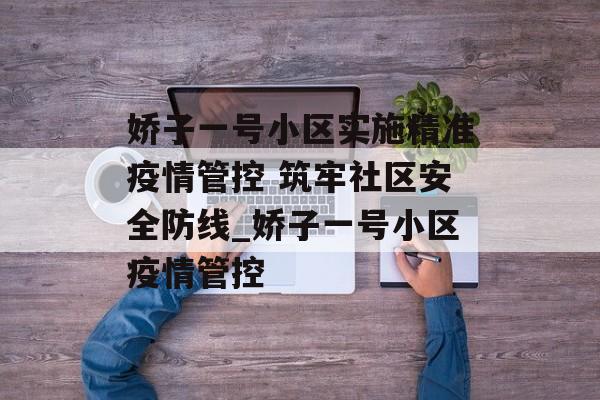 娇子一号小区实施精准疫情管控 筑牢社区安全防线_娇子一号小区疫情管控