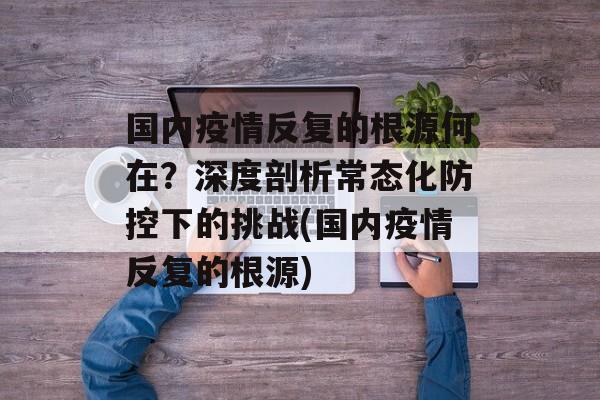 国内疫情反复的根源何在？深度剖析常态化防控下的挑战(国内疫情反复的根源)