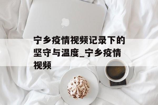 宁乡疫情视频记录下的坚守与温度_宁乡疫情视频