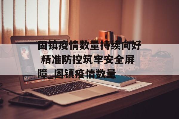 固镇疫情数量持续向好 精准防控筑牢安全屏障_固镇疫情数量