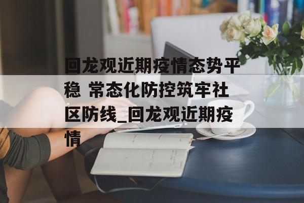 回龙观近期疫情态势平稳 常态化防控筑牢社区防线_回龙观近期疫情