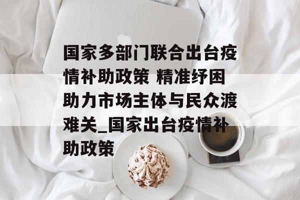 国家多部门联合出台疫情补助政策 精准纾困助力市场主体与民众渡难关_国家出台疫情补助政策
