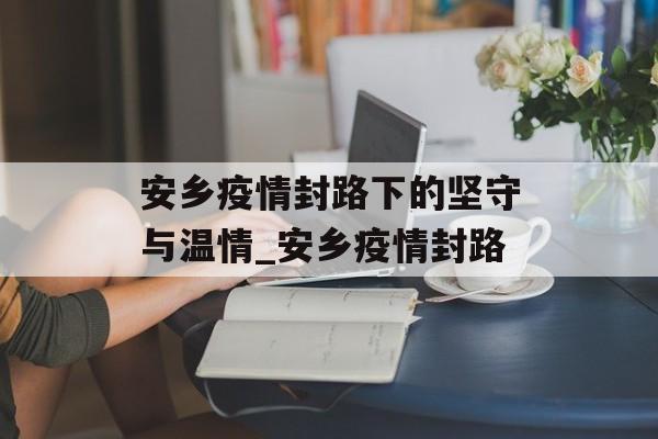 安乡疫情封路下的坚守与温情_安乡疫情封路