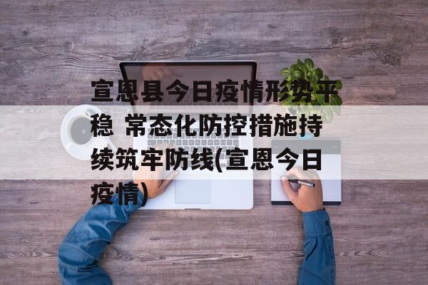 宣恩县今日疫情形势平稳 常态化防控措施持续筑牢防线(宣恩今日疫情)