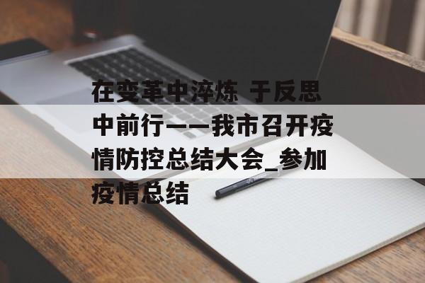 在变革中淬炼 于反思中前行——我市召开疫情防控总结大会_参加疫情总结