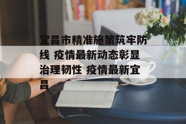 宜昌市精准施策筑牢防线 疫情最新动态彰显治理韧性 疫情最新宜昌